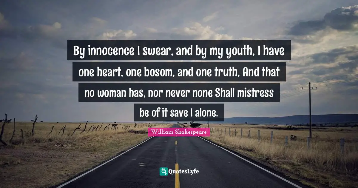 By innocence I swear, and by my youth, I have one heart, one bosom, and one truth, And that no woman has, nor never none Shall mistress be of it save I alone.