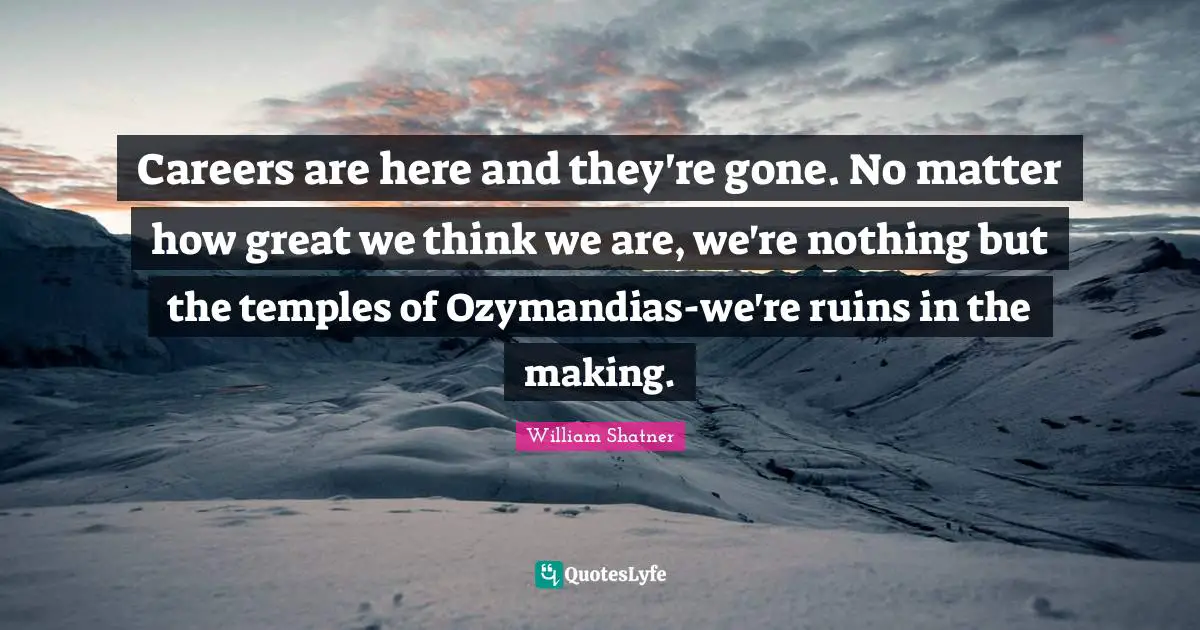 Careers are here and they're gone. No matter how great we think we are, we're nothing but the temples of Ozymandias-we're ruins in the making.