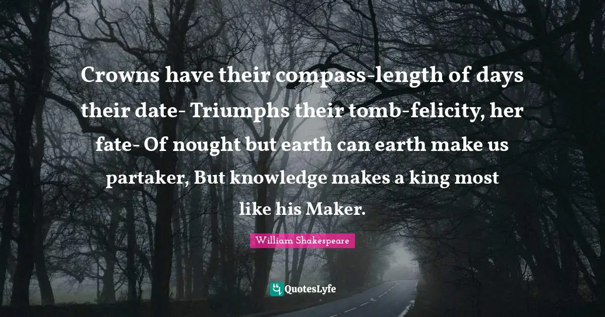 Crowns have their compass-length of days their date- Triumphs their tomb-felicity, her fate- Of nought but earth can earth make us partaker, But knowledge makes a king most like his Maker.