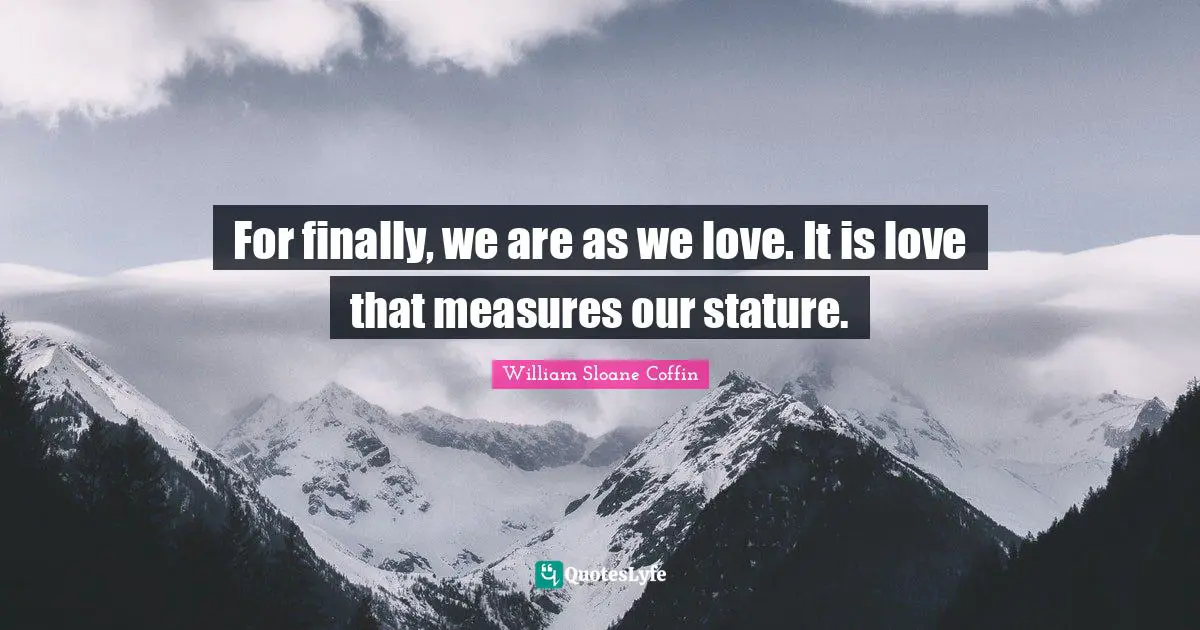 For finally, we are as we love. It is love that measures our stature.