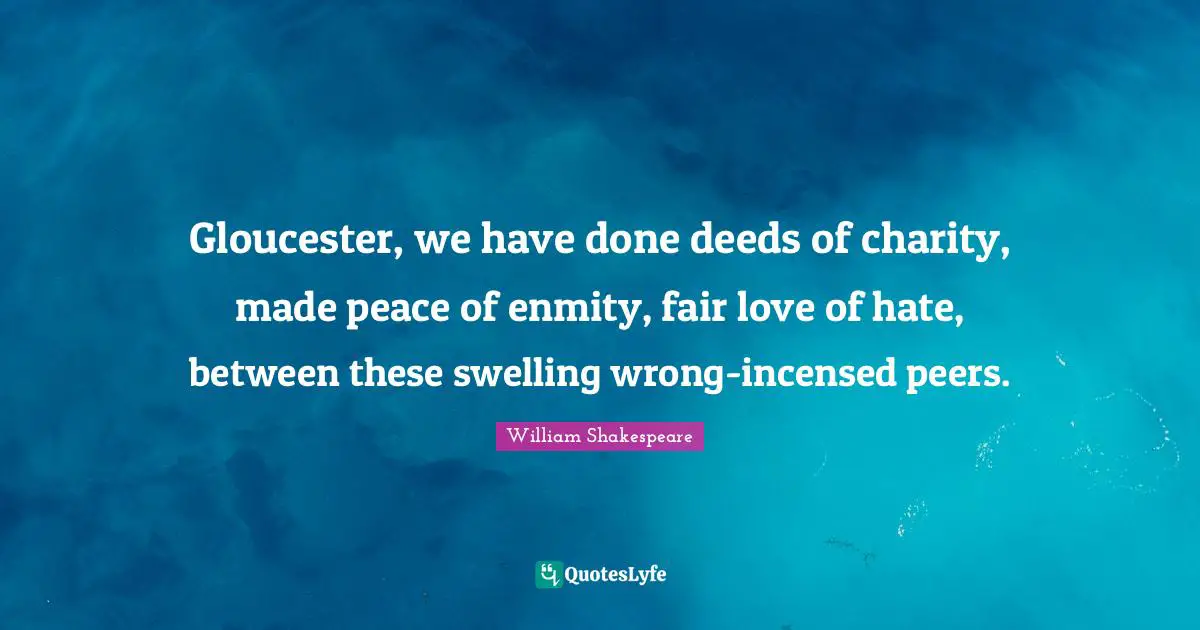 Gloucester, we have done deeds of charity, made peace of enmity, fair love of hate, between these swelling wrong-incensed peers.