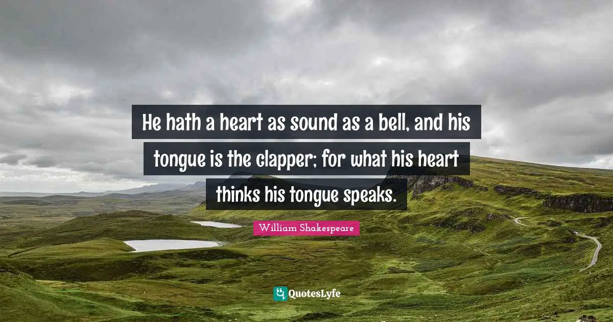 He hath a heart as sound as a bell, and his tongue is the clapper; for what his heart thinks his tongue speaks.