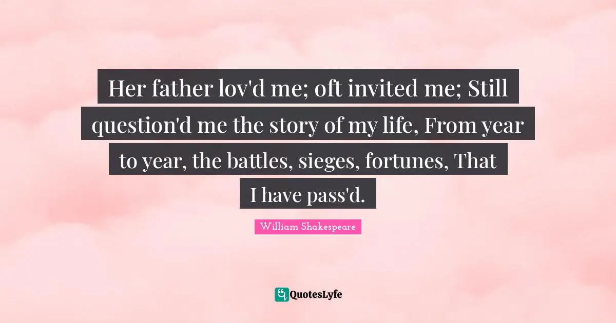 Her father lov'd me; oft invited me; Still question'd me the story of my life, From year to year, the battles, sieges, fortunes, That I have pass'd.