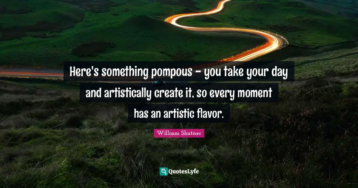 Here's something pompous - you take your day and artistically create it, so every moment has an artistic flavor.