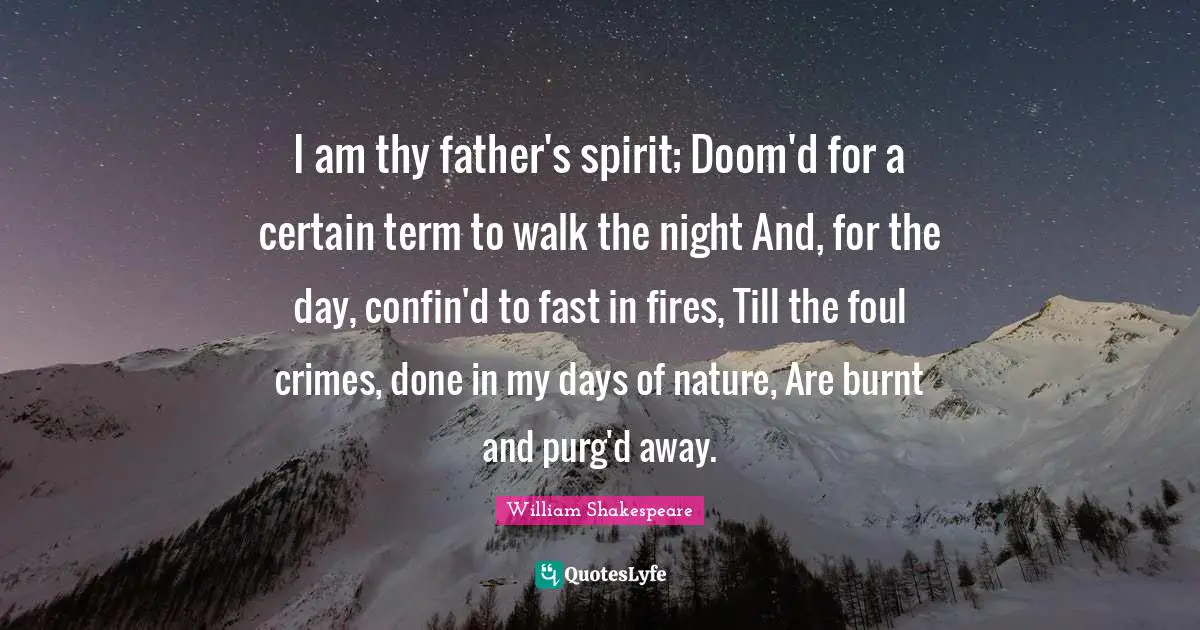 I am thy father's spirit; Doom'd for a certain term to walk the night And, for the day, confin'd to fast in fires, Till the foul crimes, done in my days of nature, Are burnt and purg'd away.