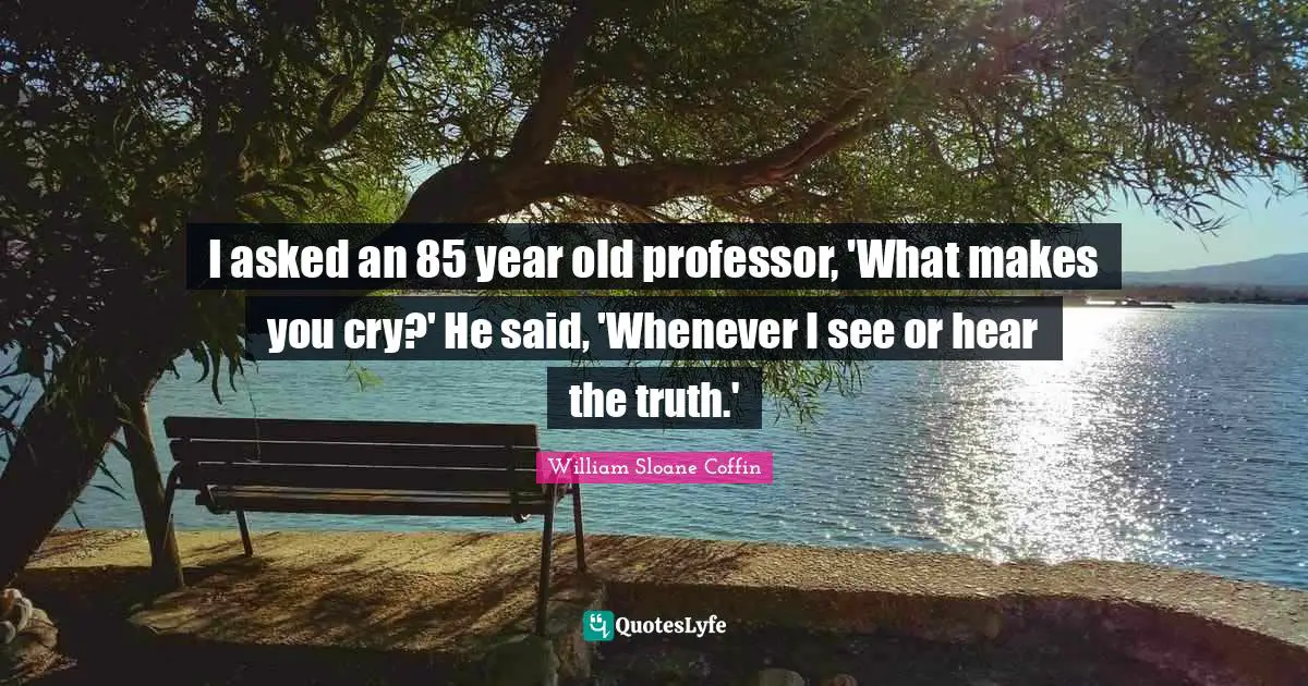 I asked an 85 year old professor, 'What makes you cry?' He said, 'Whenever I see or hear the truth.'