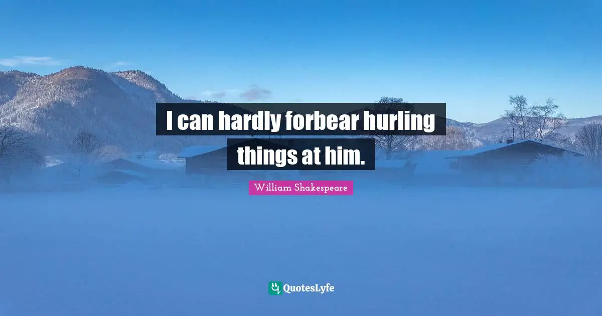 I can hardly forbear hurling things at him.