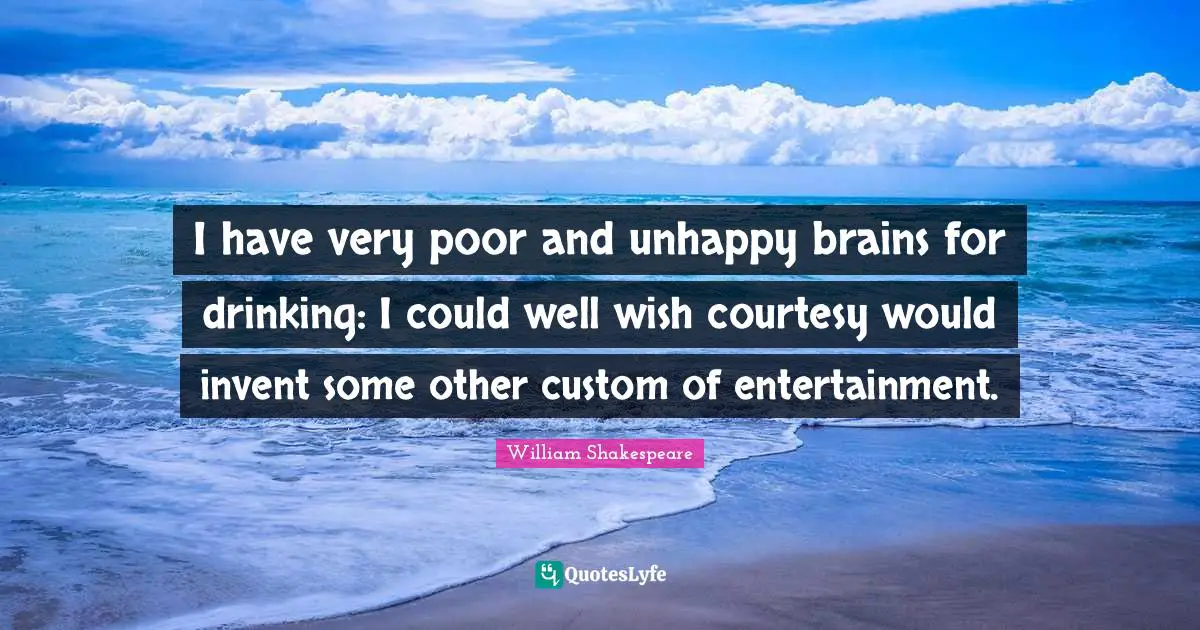 I have very poor and unhappy brains for drinking: I could well wish courtesy would invent some other custom of entertainment.