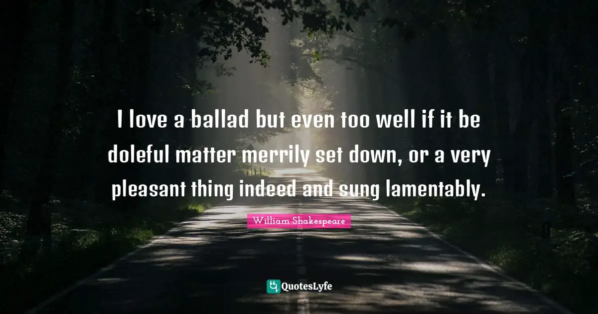 I love a ballad but even too well if it be doleful matter merrily set down, or a very pleasant thing indeed and sung lamentably.