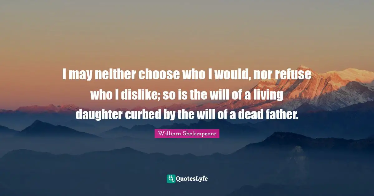 Dead Father Quotes: "I may neither choose who I would, nor refuse who I dislike; so is the will of a living daughter curbed by the will of a dead father."