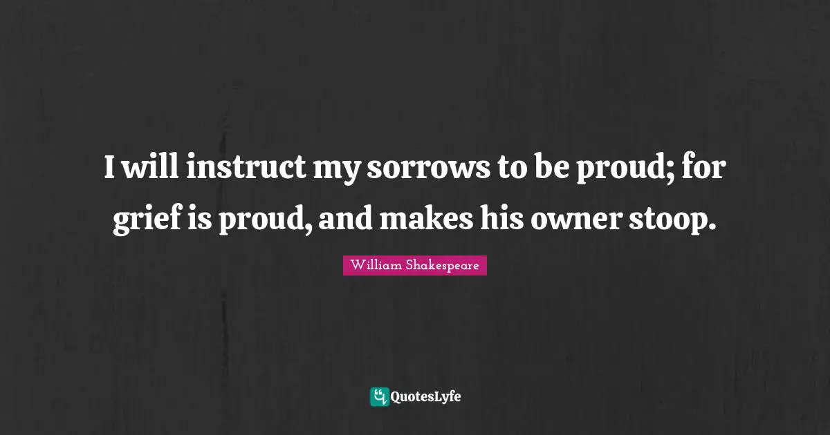I will instruct my sorrows to be proud; for grief is proud, and makes his owner stoop.