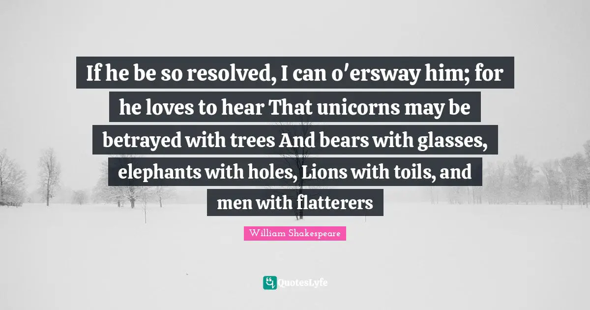 If he be so resolved, I can o'ersway him; for he loves to hear That unicorns may be betrayed with trees And bears with glasses, elephants with holes, Lions with toils, and men with flatterers