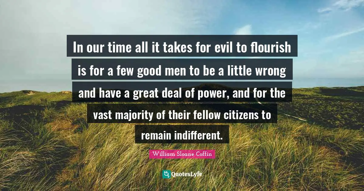 In our time all it takes for evil to flourish is for a few good men to be a little wrong and have a great deal of power, and for the vast majority of their fellow citizens to remain indifferent.