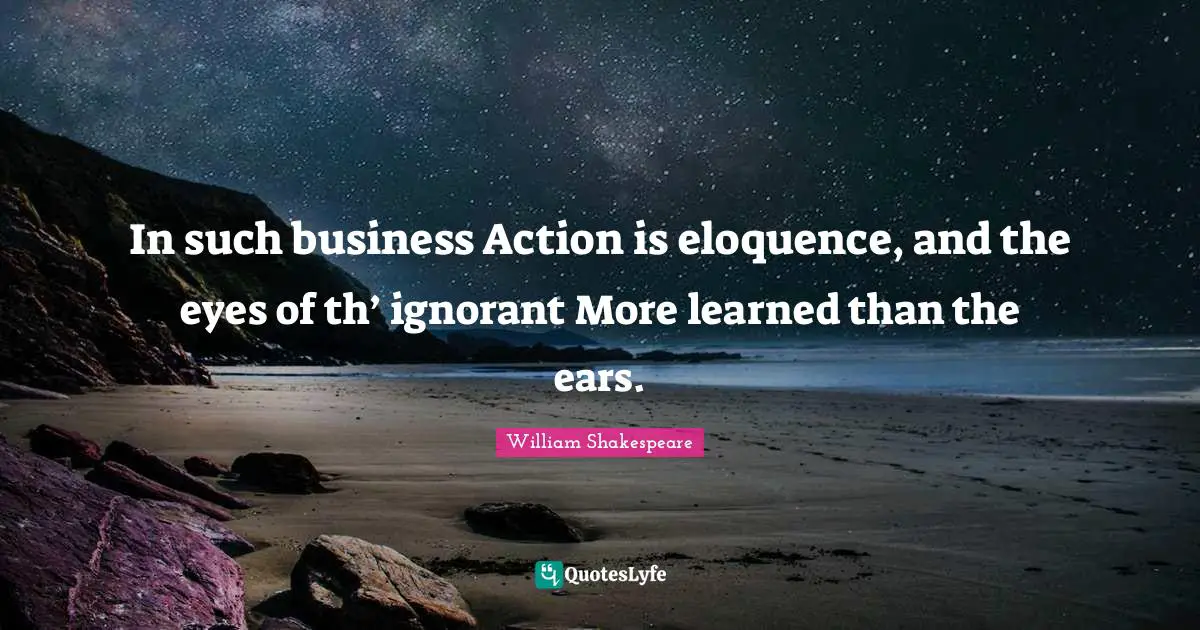 In such business Action is eloquence, and the eyes of th’ ignorant More learned than the ears.