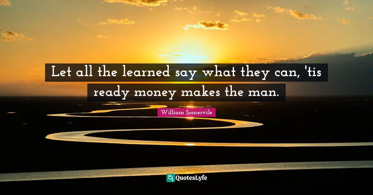 Let all the learned say what they can, 'tis ready money makes the man.