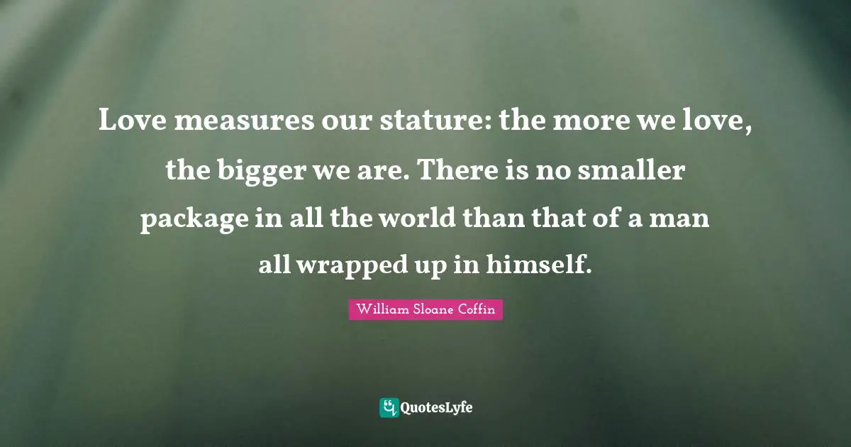 Love measures our stature: the more we love, the bigger we are. There is no smaller package in all the world than that of a man all wrapped up in himself.