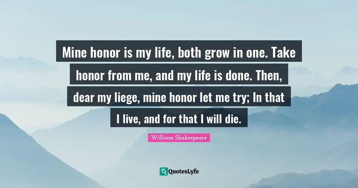 Mine honor is my life, both grow in one. Take honor from me, and my life is done. Then, dear my liege, mine honor let me try; In that I live, and for that I will die.