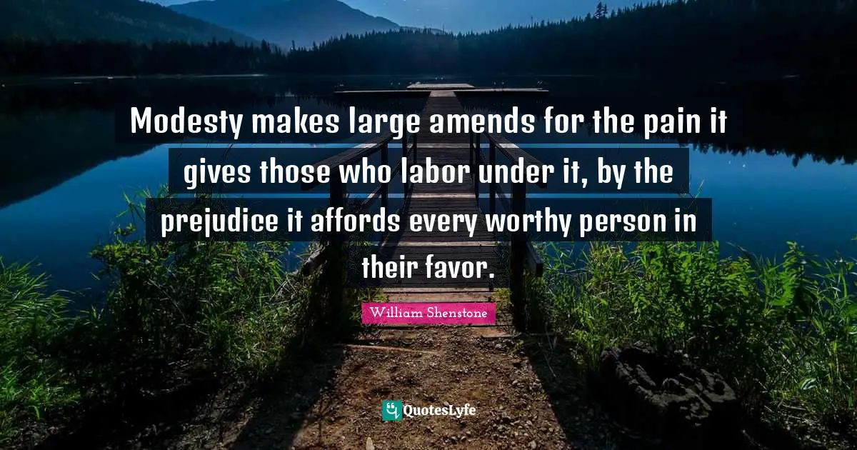 Modesty makes large amends for the pain it gives those who labor under it, by the prejudice it affords every worthy person in their favor.