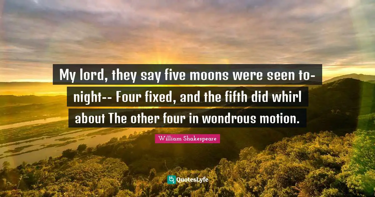 My lord, they say five moons were seen to-night-- Four fixed, and the fifth did whirl about The other four in wondrous motion.