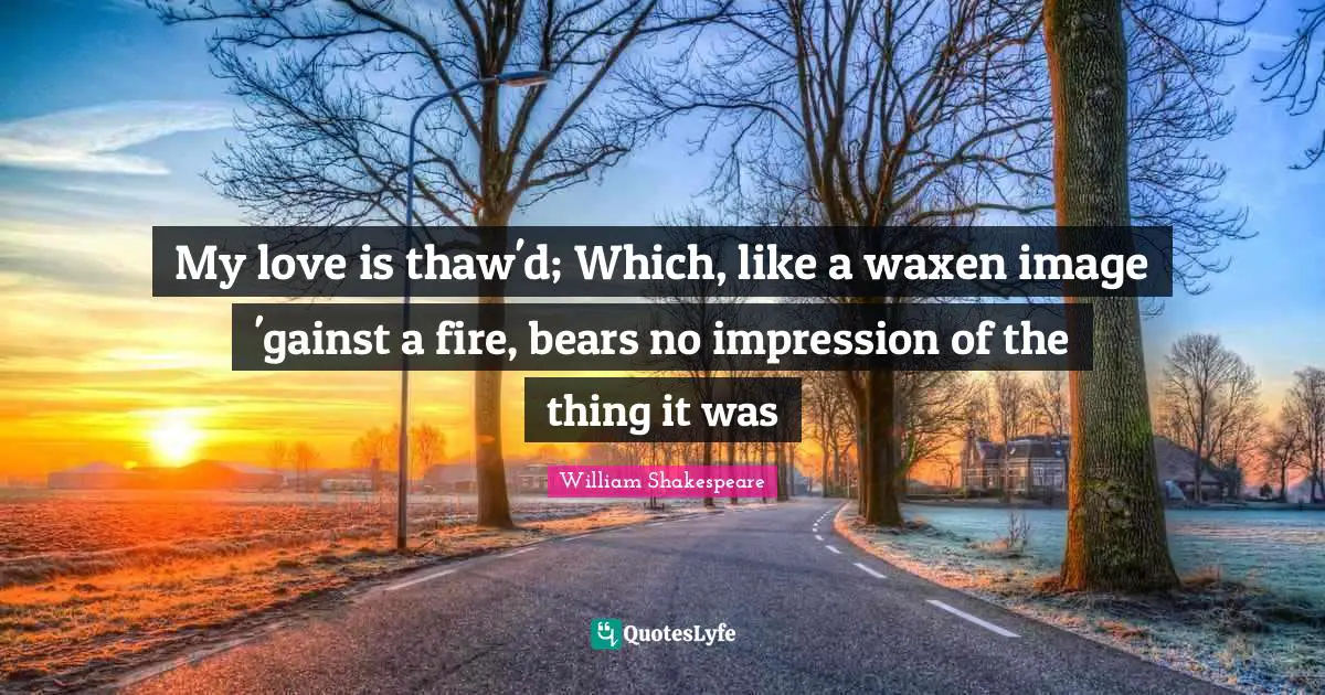 My love is thaw'd; Which, like a waxen image 'gainst a fire, bears no impression of the thing it was