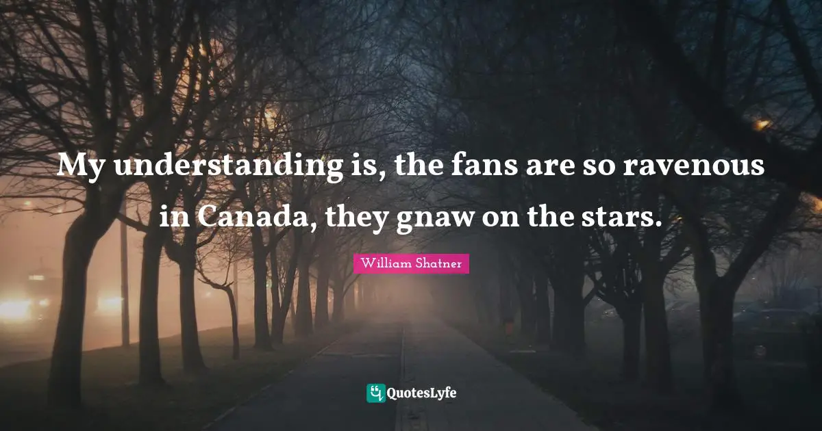 My understanding is, the fans are so ravenous in Canada, they gnaw on the stars.