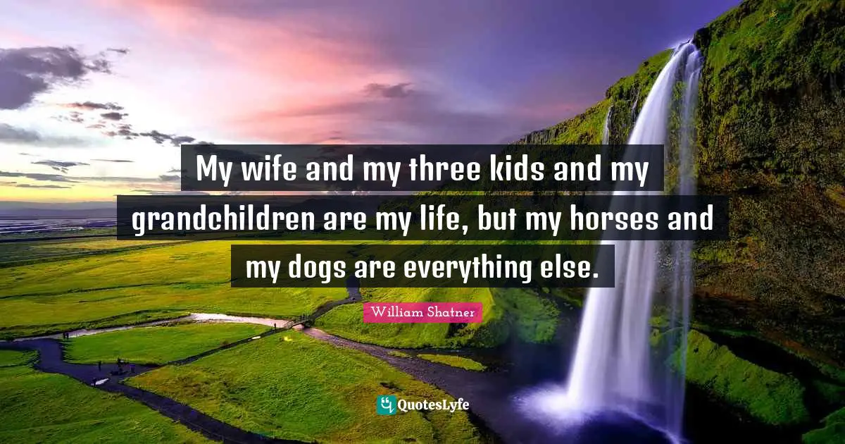 My wife and my three kids and my grandchildren are my life, but my horses and my dogs are everything else.