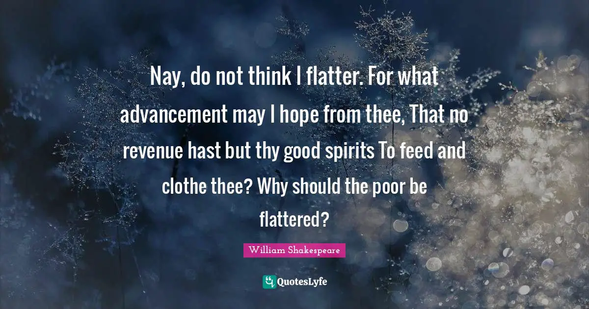 Nay, do not think I flatter. For what advancement may I hope from thee, That no revenue hast but thy good spirits To feed and clothe thee? Why should the poor be flattered?