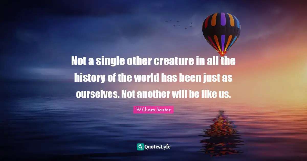 Not a single other creature in all the history of the world has been just as ourselves. Not another will be like us.