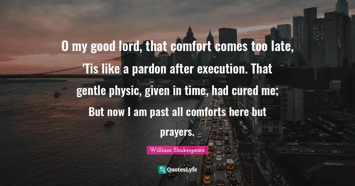 O my good lord, that comfort comes too late, 'Tis like a pardon after execution. That gentle physic, given in time, had cured me; But now I am past all comforts here but prayers.