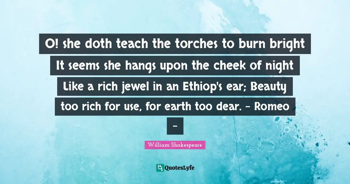 O! she doth teach the torches to burn bright It seems she hangs upon the cheek of night Like a rich jewel in an Ethiop's ear; Beauty too rich for use, for earth too dear. - Romeo -