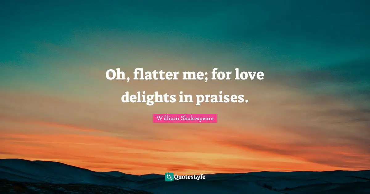 Oh, flatter me; for love delights in praises.
