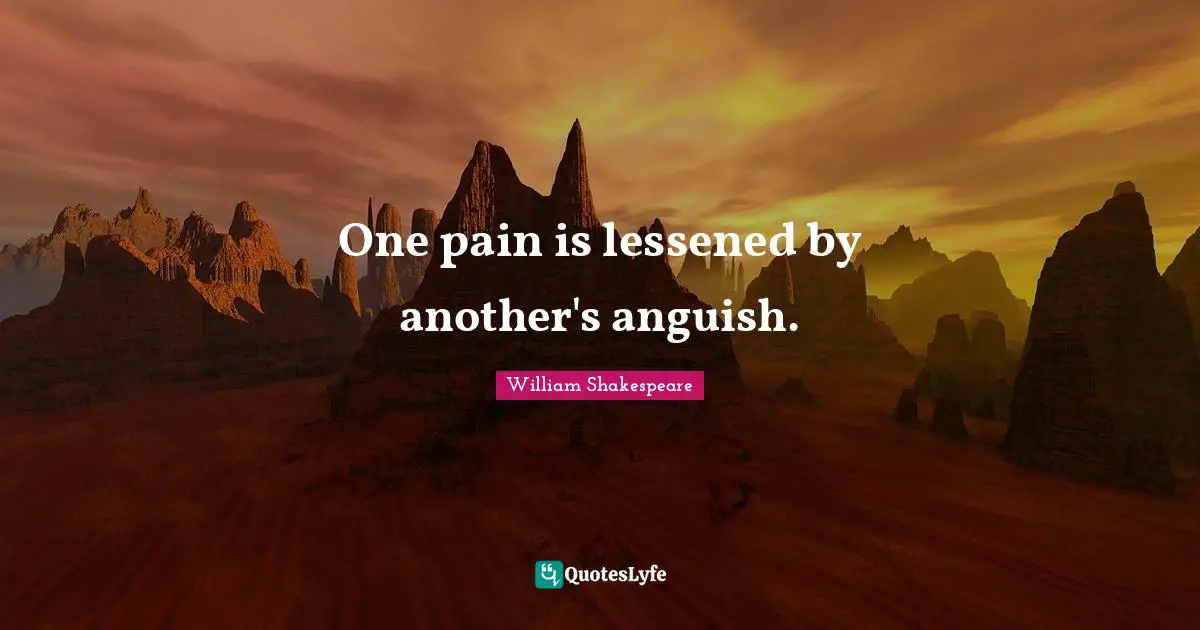 One pain is lessened by another's anguish.