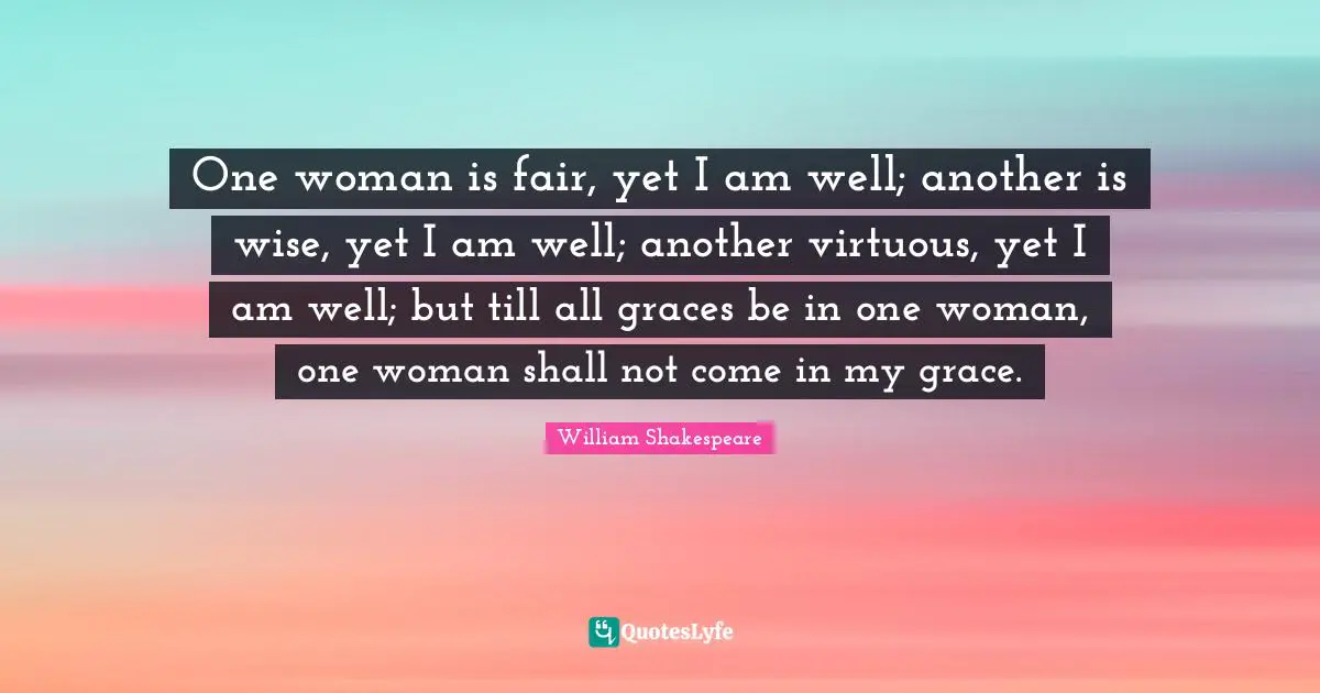 One woman is fair, yet I am well; another is wise, yet I am well; another virtuous, yet I am well; but till all graces be in one woman, one woman shall not come in my grace.