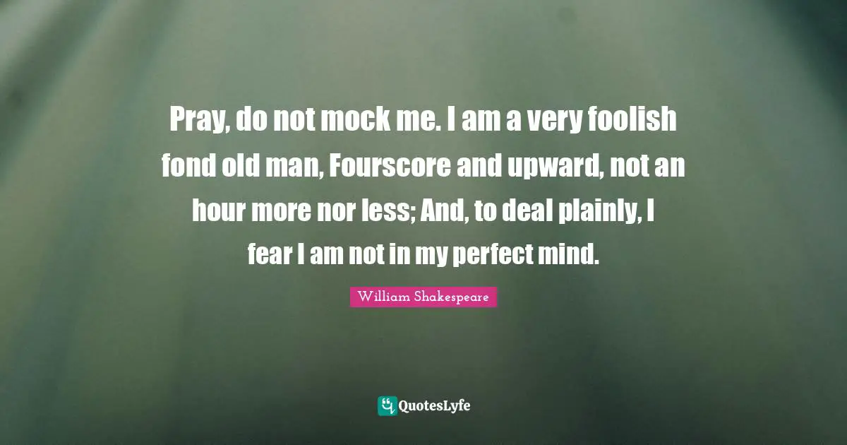 Pray, do not mock me. I am a very foolish fond old man, Fourscore and upward, not an hour more nor less; And, to deal plainly, I fear I am not in my perfect mind.