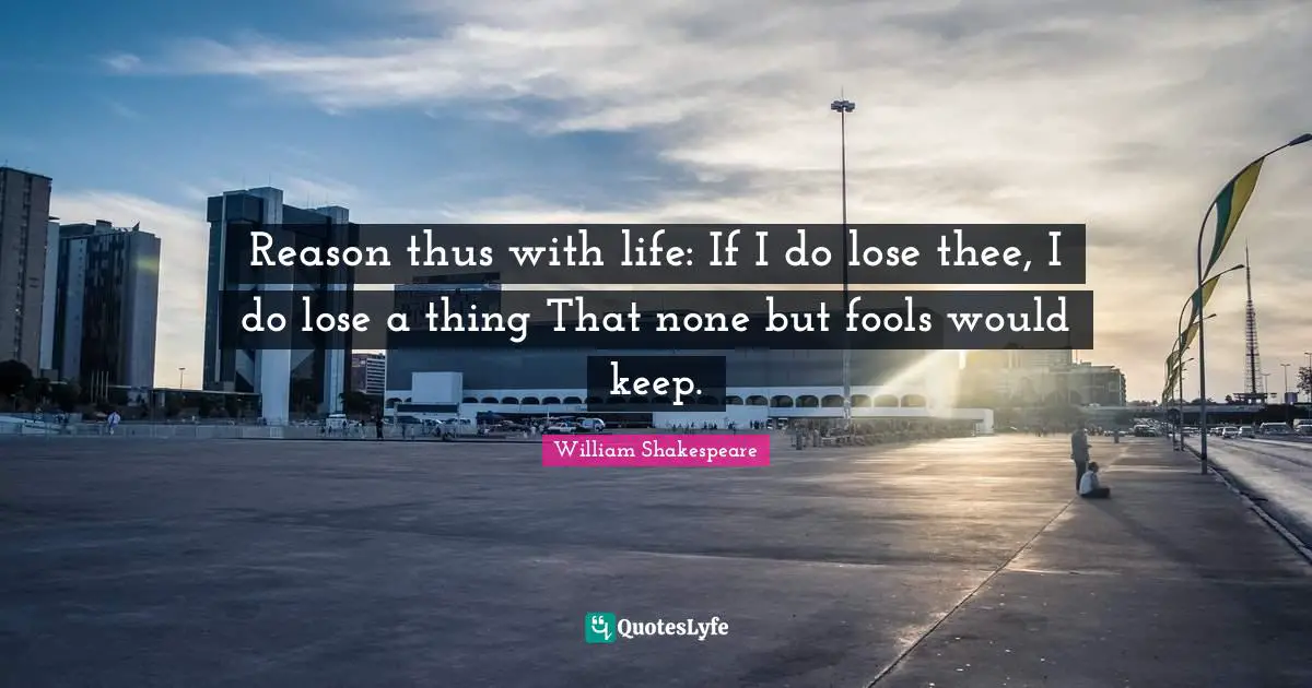 Reason thus with life: If I do lose thee, I do lose a thing That none but fools would keep.