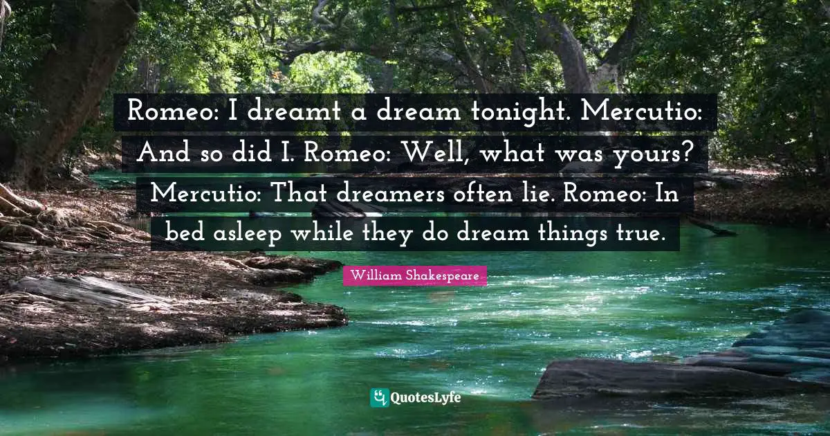 Romeo: I dreamt a dream tonight. Mercutio: And so did I. Romeo: Well, what was yours? Mercutio: That dreamers often lie. Romeo: In bed asleep while they do dream things true.