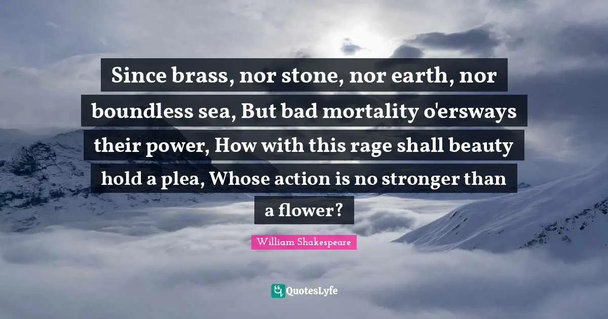 Since brass, nor stone, nor earth, nor boundless sea, But bad mortality o'ersways their power, How with this rage shall beauty hold a plea, Whose action is no stronger than a flower?