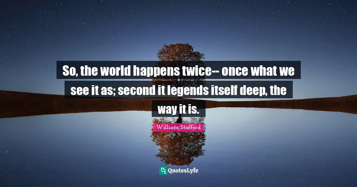 So, the world happens twice-- once what we see it as; second it legends itself deep, the way it is.
