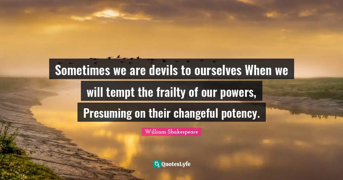 Sometimes we are devils to ourselves When we will tempt the frailty of our powers, Presuming on their changeful potency.
