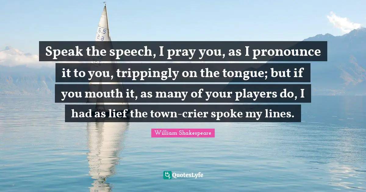 Speak the speech, I pray you, as I pronounce it to you, trippingly on the tongue; but if you mouth it, as many of your players do, I had as lief the town-crier spoke my lines.