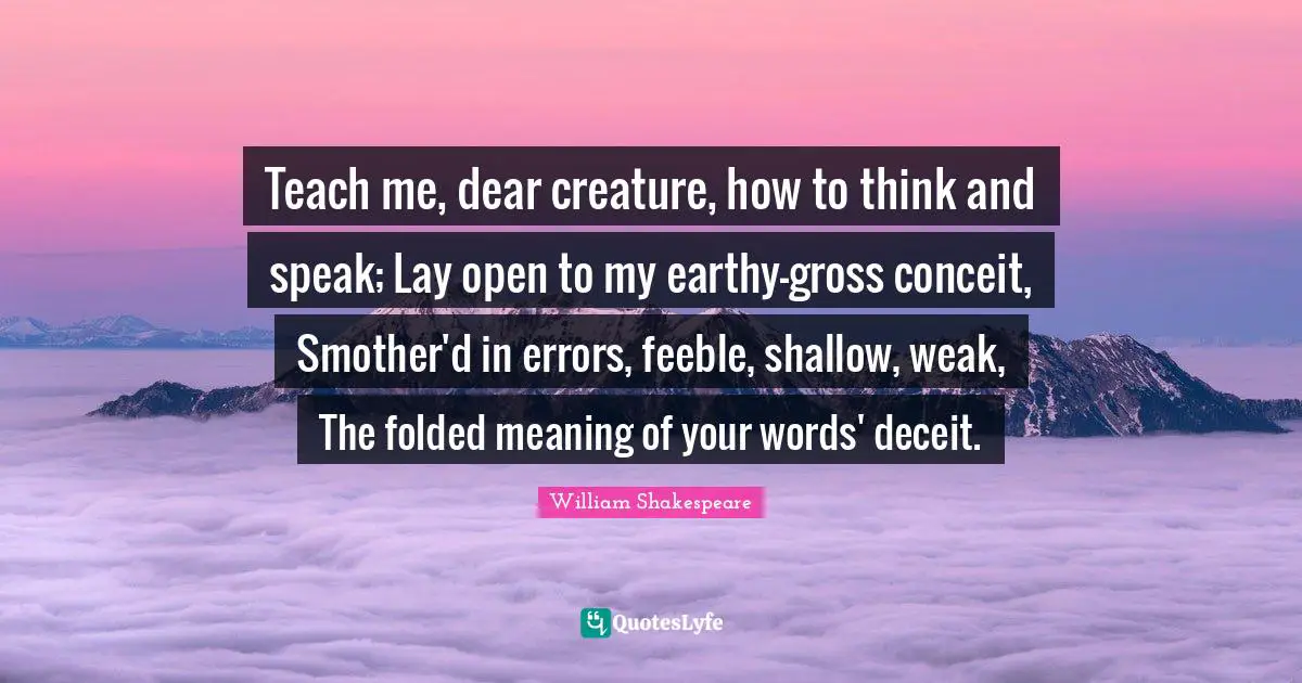 Deceit Quotes: "Teach me, dear creature, how to think and speak; Lay open to my earthy-gross conceit, Smother'd in errors, feeble, shallow, weak, The folded meaning of your words' deceit."