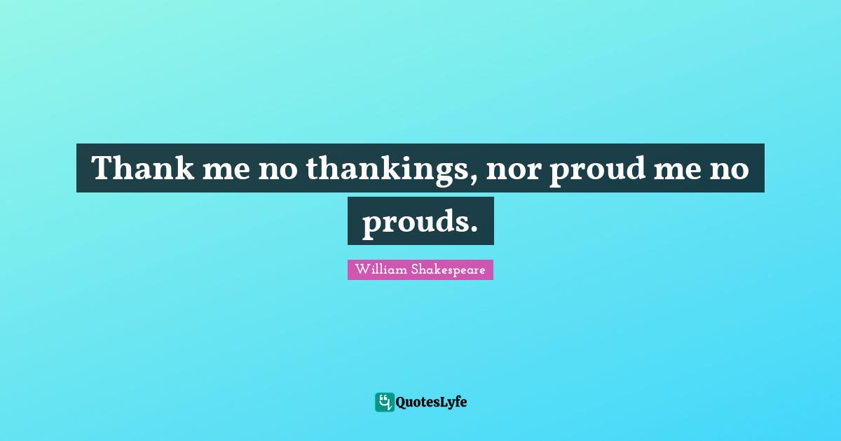 Thank me no thankings, nor proud me no prouds.