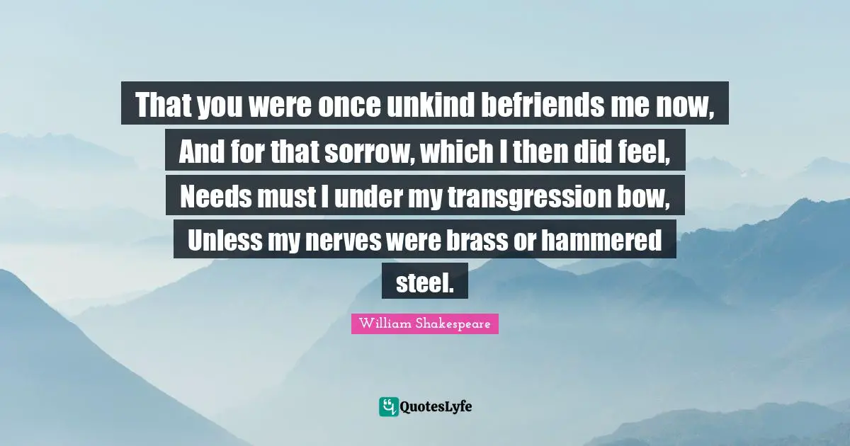 That you were once unkind befriends me now, And for that sorrow, which I then did feel, Needs must I under my transgression bow, Unless my nerves were brass or hammered steel.