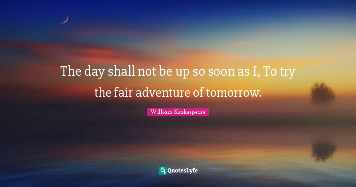 The day shall not be up so soon as I, To try the fair adventure of tomorrow.