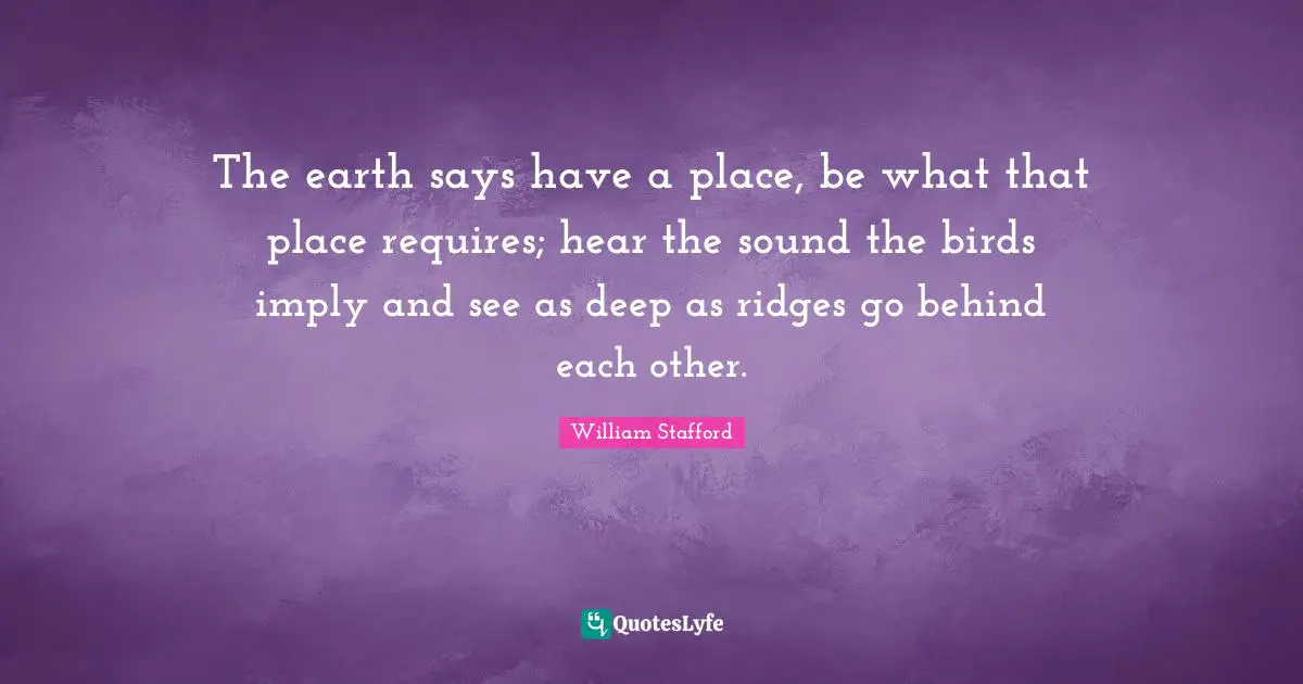 The earth says have a place, be what that place requires; hear the sound the birds imply and see as deep as ridges go behind each other.