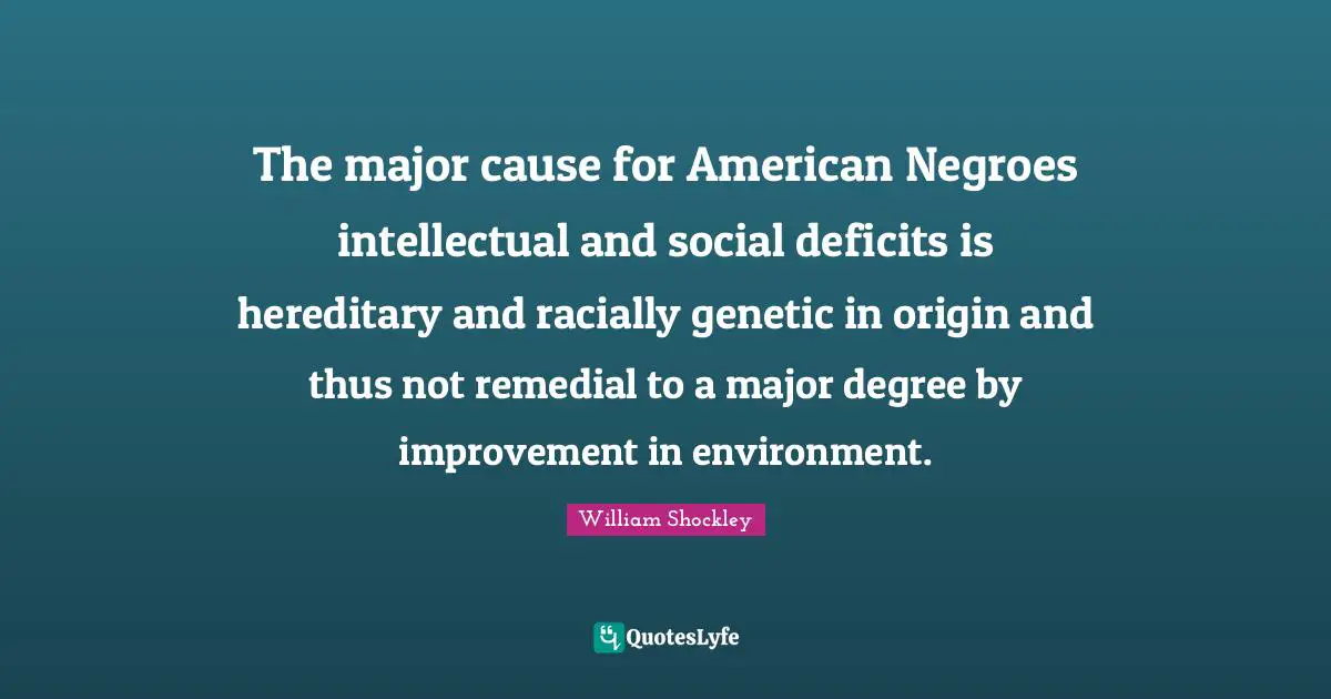 The major cause for American Negroes intellectual and social deficits is hereditary and racially genetic in origin and thus not remedial to a major degree by improvement in environment.