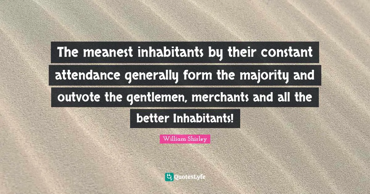 The meanest inhabitants by their constant attendance generally form the majority and outvote the gentlemen, merchants and all the better Inhabitants!