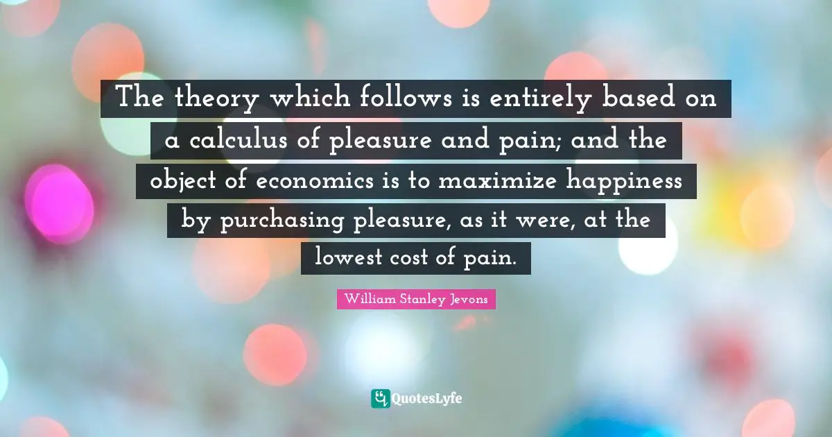 William Stanley Jevons Quotes: "The theory which follows is entirely based on a calculus of pleasure and pain; and the object of economics is to maximize happiness by purchasing pleasure, as it were, at the lowest cost of pain."