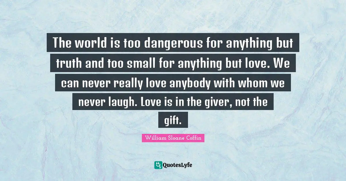 Giver Quotes: "The world is too dangerous for anything but truth and too small for anything but love. We can never really love anybody with whom we never laugh. Love is in the giver, not the gift."