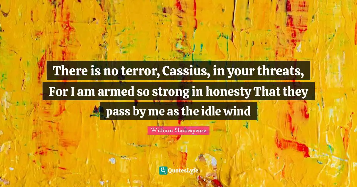 There is no terror, Cassius, in your threats, For I am armed so strong in honesty That they pass by me as the idle wind